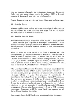 Note que todas as informações são voltadas para descrever o documento.
Então você sabe autor, título, número de páginas, ISBN, e de quais
assuntos, de forma geral, trata, entre outras informações.
O nome do autor sempre será colocado com o último nome na frente, p.ex.:
Silva, João dos Santos.
Mas caso o último nome indique parentesco, a entrada será pelo penúltimo
nome seguido do parentesco (sobrinho, neto, junior, filho, etc.). Exemplo:
João dos Santos Silva Sobrinho terá entrada por:
Silva Sobrinho, João dos Santos.
A catalogação se divide em duas partes: acesso (entrada) e descrição física.
O acesso irá dizer quais os pontos de acesso para o documento. Existem
dois tipos de entrada: principal e secundárias. O autor lá no alto da ficha é a
entrada principal. E as demais entradas, embaixo da ficha, são as entradas
secundárias.
Antes do nome do autor deverá ir na ficha o número de Cutter
correspondente, que deverá ser retirado da Tabela de Cutter-Sanborn. A
tabela é usada da seguinte forma. A entrada será por Silva, João da.
Devemos então encontrar na tabela o número correspondente a SIL, que é
581. Logo, o número será S581. Após esse número, irá entrar a primeira
letra da primeira palavra do título, exclui-se artigo, em minúscula. Se o
título começar com A Arte de Estudar, o cutter será S581a.
4.4.2 Classificação: Classificar é atribuir uma classe (um assunto) ao livro.
E isso é importante numa biblioteca, pois cada livro será classificado sob
um único assunto, ainda que composto por vários assuntos. Para tanto, as
bibliotecas adotam em geral dois esquemas de classificação. A
Classificação Decimal de Dewey e a Classificação Decimal Universal. As
duas tem muito em comum. A CDU, que é baseada na CDD, dá mais
liberdade ao classificador. Mas o mais importante, como não poderia deixar
de ser, são as classes. Ambas dividem o conhecimento em 10 classes
principais, por isso são chamadas de classificações decimais. E há apenas
uma pequena diferença entre elas, nas classes 4 e 8, que na CDD continuam
como sempre foram, mas na CDU a classe 4 está vaga enquanto que a 8
abriga além de literatura, linguística.
As principais classes da CDU podem ser acessadas clicando nos nomes.
 