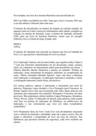 Por exemplo, um livro de Literatura Brasileira será classificado em
869.3 na CDD e em 869(81) na CDU. Note que a raiz é a mesma, 869, mas
o uso das tabelas é diferente para cada caso.
O número da classificação, ou número da notação ou somente notação, irá
aparecer junto ao Cutter e possíveis informações sobre edição, exemplar ou
coleção, no número de chamada. Logo, o número de chamada, utilizando
CDU, para um livro de literatura brasileira, vamos usar no exemplo
Gabriela, cravo e Canela de Jorge Amado, será:
869(81)
A481g
O número de chamada será colocado na etiqueta que fica na lombada do
livro, e é o que permite a identificação do livro na estante.
4.4.3 Indexação: Indexar vem do termo Index, que significa índice. Índice é
” Lista dos elementos identificadores de um documento, (autor, assunto,
titulo, etc.) dispostos em determinada ordem para possibilitar seu acesso. ”
(Marisa Bräscher Basílio Medeiros) e podem ser também” Produto da
indexação, como instrumento de pesquisa autônomo ou complemento de
outro. “Maria Alexandra Miranda Aparício. Aqui vale dizer a diferença
entre indexação e catalogação. A indexação representa o conteúdo, o tema,
a catalogação representa a parte física, ela descreve.
Em termos práticos, indexar é representar o documento por meio de
palavras. Peguemos como exemplo o livro Português para Concursos, de
Renato Aquino (livro aliás que recomendo toda vida). Quais palavras nós
usaríamos para representar seu conteúdo? Português e Concursos são duas
prováveis. Mas poderíamos utilizar também Língua Portuguesa, Gramática,
Testes, Provas, enfim. O indexador irá decidir quais palavras serão usadas
com base na política de indexação da biblioteca, no público-alvo da
indexação, e nos instrumentos que tiver em mãos (vocabulários
controlados).
4.4.4 Preparação física do livro: Cada livro será devidamente etiquetado
com o número de chamada e carimbado, antes de ir para o acervo. Isso irá
ajudar a identificar a propriedade do livro em caso de extravio. Nas
bibliotecas que possuem sistemas de segurança, cada livro receberá um
alarme.
 