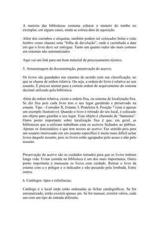 A maioria das bibliotecas costuma colocar o número do tombo no
exemplar, em alguns casos, ainda se coloca data de aquisição.
Além dos carimbos e etiquetas, também podem ser colocados bolso e (não
lembro como chama) uma “folha de devolução”, onde é carimbada a data
em que o livro deve ser entregue. Tanto um quanto outro são mais comuns
em sistemas não automatizados.
Aqui vai um link para um bom material de processamento técnico.
5. Armazenagem da documentação, preservação do acervo;
Os livros são guardados nas estantes de acordo com sua classificação, no
que se chama de ordem relativa. Ou seja, a ordem do livro é relativa ao seu
assunto. É preciso atentar para a correta ordem de arquivamento do sistema
decimal utilizado pela biblioteca.
Além da ordem relativa, existe a ordem fixa, ou sistema de localização fixa.
Se diz fixa pois cada livro tem o seu lugar garantido e preservado na
estante. Tipo – Corredor X, Estante 3, Prateleira 4, Posição 7 (este é apenas
um exemplo ilustrativo). Quando o livro é retirado do seu local, é colocado
um objeto para guardar o seu lugar. Esse objeto é chamado de “fantasma”.
Outro ponto importante sobre localização fixa é que, em geral, as
bibliotecas que a utilizam trabalham com os acervos fechados ao público.
Apenas os funcionários é que tem acesso ao acervo. Faz sentido pois para
um usuário interessado em um assunto específico é muito mais difícil achar
livros daquele assunto, pois os livros estão agrupados pelo acaso e não pelo
assunto.
Preservação do acervo são os cuidados tomados para que os livros tenham
longa vida. Evitar comida na biblioteca é um dos mais importantes. Outro
ponto importante é manusear os livros com cuidado. Retirar o livro da
estante com a o polegar e o indicador e não puxando pela lombada. Entre
outros.
6. Catálogos: tipos e referências;
Catálogo é o local onde estão ordenadas as fichas catalográficas. Se for
automatizado, então existirá apenas um. Se for manual, existirá vários, cada
um com um tipo de entrada diferente.
 