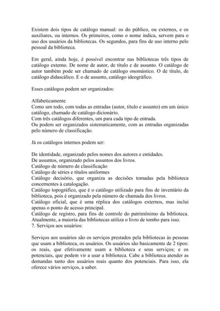Existem dois tipos de catálogo manual: os do público, ou externos, e os
auxiliares, ou internos. Os primeiros, como o nome indica, servem para o
uso dos usuários da bibliotecas. Os segundos, para fins de uso interno pelo
pessoal da biblioteca.
Em geral, ainda hoje, é possível encontrar nas bibliotecas três tipos de
catálogo externo. De nome de autor, de título e de assunto. O catálogo de
autor também pode ser chamado de catálogo onomástico. O de título, de
catálogo didascálico. E o de assunto, catálogo ideográfico.
Esses catálogos podem ser organizados:
Alfabeticamente
Como um todo, com todas as entradas (autor, título e assunto) em um único
catálogo, chamado de catálogo dicionário.
Com três catálogos diferentes, um para cada tipo de entrada.
Ou podem ser organizados sistematicamente, com as entradas organizadas
pelo número de classificação.
Já os catálogos internos podem ser:
De identidade, organizado pelos nomes dos autores e entidades.
De assuntos, organizado pelos assuntos dos livros.
Catálogo de número de classificação
Catálogo de séries e títulos uniformes
Catálogo decisório, que organiza as decisões tomadas pela biblioteca
concernentes à catalogação.
Catálogo topográfico, que é o catálogo utilizado para fins de inventário da
biblioteca, pois é organizado pela número de chamada dos livros.
Catálogo oficial, que é uma réplica dos catálogos externos, mas inclui
apenas o ponto de acesso principal.
Catálogo de registro, para fins de controle do patrimônimo da biblioteca.
Atualmente, a maioria das bibliotecas utiliza o livro de tombo para isso.
7. Serviços aos usuários:
Serviços aos usuários são os serviços prestados pela bibliotecas às pessoas
que usam a biblioteca, os usuários. Os usuários são basicamente de 2 tipos:
os reais, que efetivamente usam a biblioteca e seus serviços; e os
potenciais, que podem vir a usar a biblioteca. Cabe a biblioteca atender as
demandas tanto dos usuários reais quanto dos potenciais. Para isso, ela
oferece vários serviços, a saber.
 