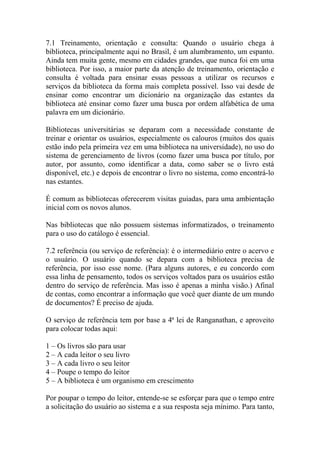 7.1 Treinamento, orientação e consulta: Quando o usuário chega à
biblioteca, principalmente aqui no Brasil, é um alumbramento, um espanto.
Ainda tem muita gente, mesmo em cidades grandes, que nunca foi em uma
biblioteca. Por isso, a maior parte da atenção de treinamento, orientação e
consulta é voltada para ensinar essas pessoas a utilizar os recursos e
serviços da biblioteca da forma mais completa possível. Isso vai desde de
ensinar como encontrar um dicionário na organização das estantes da
biblioteca até ensinar como fazer uma busca por ordem alfabética de uma
palavra em um dicionário.
Bibliotecas universitárias se deparam com a necessidade constante de
treinar e orientar os usuários, especialmente os calouros (muitos dos quais
estão indo pela primeira vez em uma biblioteca na universidade), no uso do
sistema de gerenciamento de livros (como fazer uma busca por título, por
autor, por assunto, como identificar a data, como saber se o livro está
disponível, etc.) e depois de encontrar o livro no sistema, como encontrá-lo
nas estantes.
É comum as bibliotecas oferecerem visitas guiadas, para uma ambientação
inicial com os novos alunos.
Nas bibliotecas que não possuem sistemas informatizados, o treinamento
para o uso do catálogo é essencial.
7.2 referência (ou serviço de referência): é o intermediário entre o acervo e
o usuário. O usuário quando se depara com a biblioteca precisa de
referência, por isso esse nome. (Para alguns autores, e eu concordo com
essa linha de pensamento, todos os serviços voltados para os usuários estão
dentro do serviço de referência. Mas isso é apenas a minha visão.) Afinal
de contas, como encontrar a informação que você quer diante de um mundo
de documentos? É preciso de ajuda.
O serviço de referência tem por base a 4ª lei de Ranganathan, e aproveito
para colocar todas aqui:
1 – Os livros são para usar
2 – A cada leitor o seu livro
3 – A cada livro o seu leitor
4 – Poupe o tempo do leitor
5 – A biblioteca é um organismo em crescimento
Por poupar o tempo do leitor, entende-se se esforçar para que o tempo entre
a solicitação do usuário ao sistema e a sua resposta seja mínimo. Para tanto,
 