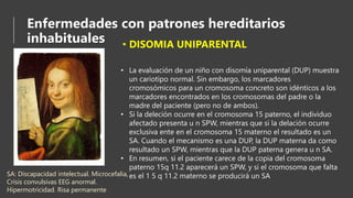 Enfermedades con patrones hereditarios
inhabituales • DISOMIA UNIPARENTAL
• La evaluación de un niño con disomía uniparental (DUP) muestra
un cariotipo normal. Sin embargo, los marcadores
cromosómicos para un cromosoma concreto son idénticos a los
marcadores encontrados en los cromosomas del padre o la
madre del paciente (pero no de ambos).
• Si la deleción ocurre en el cromosoma 15 paterno, el individuo
afectado presenta u n SPW, mientras que si la delación ocurre
exclusiva ente en el cromosoma 15 materno el resultado es un
SA. Cuando el mecanismo es una DUP, la DUP materna da como
resultado un SPW, mientras que la DUP paterna genera u n SA.
• En resumen, si el paciente carece de la copia del cromosoma
paterno 15q 11.2 aparecerá un SPW, y si el cromosoma que falta
es el 1 5 q 11.2 materno se producirá un SASA: Discapacidad intelectual. Microcefalia,
Crisis convulsivas EEG anormal.
Hipermotricidad. Risa permanente
 