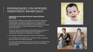 ENFERMEDADES CON PATRONES
HEREDITARIOS INHABITUALES
• EXPANSIÓN DE UNA REPETICIÓN DE TRINUCLEÓTIDOS
REPETIDOS
• Más del 50% del ADN hum ano aparece en forma de secuencias
repetidas (dos o tres bases repetidas una y otra vez). Entre las
enfermedades causadas por expansión de una repetición de
trinucleótidos están el Sd del X frágil, la enfermedad de Huntington,
la distrofia miotónica, la ataxia de Friedreich y las ataxias
espinocerebelosas.
• Aunque el origen de todas estas enfermedades tiene su base en el
incremento del número de tripletes de bases repetidas, los
mecanismos moleculares son diferentes en cada una
• No afectados del SXFRA presentan entre 0 y 45 repeticiones
• En los SXFRA, el # de repeticiones > de 200; en estas personas se
dice que existe una mutación completa.
• Entre estas dos categorías existe un tercer grupo que presenta entre
56 y 200 repeticiones; fenotipo siempre normal, son portadores
premutacionales
 