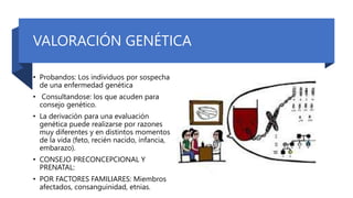 VALORACIÓN GENÉTICA
• Probandos: Los individuos por sospecha
de una enfermedad genética
• Consultandose: los que acuden para
consejo genético.
• La derivación para una evaluación
genética puede realizarse por razones
muy diferentes y en distintos momentos
de la vida (feto, recién nacido, infancia,
embarazo).
• CONSEJO PRECONCEPCIONAL Y
PRENATAL:
• POR FACTORES FAMILIARES: Miembros
afectados, consanguinidad, etnias.
 