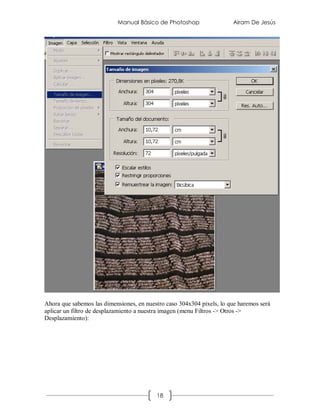 Manual Básico de Photoshop                  Airam De Jesús




Ahora que sabemos las dimensiones, en nuestro caso 304x304 pixels, lo que haremos será
aplicar un filtro de desplazamiento a nuestra imagen (menu Filtros -> Otros ->
Desplazamiento):




                                          18
 