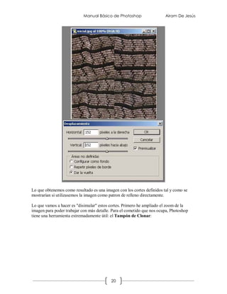 Manual Básico de Photoshop                  Airam De Jesús




Lo que obtenemos como resultado es una imagen con los cortes definidos tal y como se
mostrarían si utilizasemos la imagen como patron de relleno directamente.

Lo que vamos a hacer es "disimular" estos cortes. Primero he ampliado el zoom de la
imagen para poder trabajar con más detalle. Para el cometido que nos ocupa, Photoshop
tiene una herramienta extremadamente útil: el Tampón de Clonar:




                                           20
 