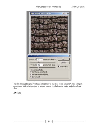 Manual Básico de Photoshop                   Airam De Jesús




Ya sólo nos queda ver el resultado si hacemos un mosaico con la imagen. Cómo siempre,
cuanta más paciencia tengáis a la hora de trabajar con la imagen, mejor será el resultado
final:

ANTES:




                                            23
 
