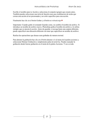 Manual Básico de Photoshop                     Airam De Jesús


Escribe el nombre para tu Acción y selecciona el conjunto (grupo) que creaste antes.
También puedes seleccionar una tecla de función osea una combinacion de teclas que
corran esta acción al ser presionadas y un color específico para esta acción.

Finalmente haz clic en el botón Grabar y el botón se volverá rojo

Importante: Cuando grabe el comando Guardar como, no cambie el nombre de archivo. Si
introduce un nombre de archivo nuevo, Photoshop graba el nombre de archivo y lo utiliza
siempre que se ejecuta la acción. Antes de guardar, si navega hasta una carpeta diferente,
puede especificar una ubicación diferente sin tener que especificar un nombre de archivo.

Realiza las operaciónes que deseas sean grabadas de manera normal.

Para detener la grabación haz clic en el botón detener o ir al menu de la paleta acciones y
seleccionar Detener Grabación o simplemente pulsa la tecla Esc. Puedes reanudar la
grabación desde Iniciar grabación en el menú de la paleta Acciones. Y eso es todo.




                                             27
 