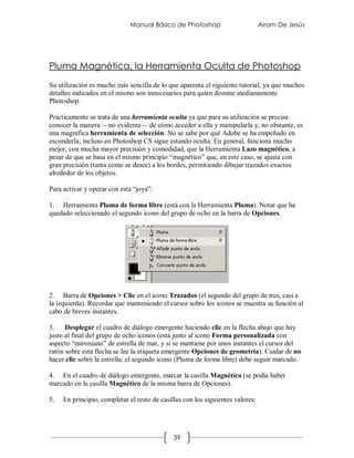 Manual Básico de Photoshop                        Airam De Jesús




Pluma Magnética, la Herramienta Oculta de Photoshop
Su utilización es mucho más sencilla de lo que aparenta el siguiente tutorial, ya que muchos
detalles indicados en el mismo son innecesarios para quien domine medianamente
Photoshop.

Prácticamente se trata de una herramienta oculta ya que para su utilización se precisa
conocer la manera —no evidente— de cómo acceder a ella y manipularla y, no obstante, es
una magnífica herramienta de selección. No se sabe por qué Adobe se ha empeñado en
esconderla; incluso en Photoshop CS sigue estando oculta. En general, funciona mucho
mejor, con mucha mayor precisión y comodidad, que la Herramienta Lazo magnético, a
pesar de que se basa en el mismo principio “magnético” que, en este caso, se ajusta con
gran precisión (tanta como se desee) a los bordes, permitiendo dibujar trazados exactos
alrededor de los objetos.

Para activar y operar con esta “joya”:

1. Herramienta Pluma de forma libre (está con la Herramienta Pluma). Notar que ha
quedado seleccionado el segundo icono del grupo de ocho en la barra de Opciones.




2. Barra de Opciones > Clic en el icono Trazados (el segundo del grupo de tres, casi a
la izquierda). Recordar que manteniendo el cursor sobre los iconos se muestra su función al
cabo de breves instantes.

3.    Desplegar el cuadro de diálogo emergente haciendo clic en la flecha abajo que hay
justo al final del grupo de ocho iconos (está junto al icono Forma personalizada con
aspecto “mironiano” de estrella de mar, y si se mantiene por unos instantes el cursor del
ratón sobre esta flecha se lee la etiqueta emergente Opciones de geometría). Cuidar de no
hacer clic sobre la estrella; el segundo icono (Pluma de forma libre) debe seguir marcado.

4. En el cuadro de diálogo emergente, marcar la casilla Magnético (se podía haber
marcado en la casilla Magnético de la misma barra de Opciones).

5.   En principio, completar el resto de casillas con los siguientes valores:




                                              39
 