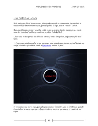 Manual Básico de Photoshop                     Airam De Jesús




Uso del Filtro Licuar
Hola amiguitos, bien, bienvenidos a mi segundo tutorial, en esta ocasión, os enseñaré la
utilización de la herramienta licuar, para el que no lo sepa, esta en Filtros > Licuar.

Bien, su utilización es muy sencilla, veréis como no es cosa de otro mundo, y nos puede
sacar las “castañas” del fuego en alguna ocasión. EmPeZeMoS

Lo dividiré en dos partes, una aplicada a texto y otra a fotografías, empecemos por la de
texto.

1) Cogeremos una fotografía, la que queramos usar, yo cojo esta, de una página Web de un
amigo, si tenéis oportunidad entrar a dj.sytes.net, merece al pena.




2) Crearemos una nueva capa, para ello presionamos Control + J, no os olvidéis de quitarle
el candado a la nueva capa, para ello presionáis en una cruz que sale en el cuadro de las
capas.



                                             47
 