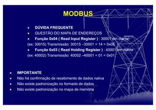 MODBUS
DÚVIDA FREQUENTE
QUESTÃO DO MAPA DE ENDEREÇOS
Função 0x04 ( Read Input Register ) : 30001 em diante
(ex: 30015) Transmissão: 30015 –30001 = 14 = 0x0E
Função 0x03 ( Read Holding Register ) : 40001 em diante
(ex: 40002) Transmissão: 40002 –40001 = 01 = 0x01
IMPORTANTE
Não há confirmação de recebimento de dados nativa
Não existe padronização no formado de dados
Não existe padronização no mapa de memória
 