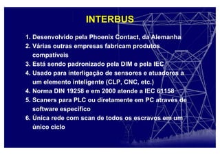 1. Desenvolvido pela Phoenix Contact, da Alemanha
2. Várias outras empresas fabricam produtos
compatíveis
3. Está sendo padronizado pela DIM e pela IEC
4. Usado para interligação de sensores e atuadores a
um elemento inteligente (CLP, CNC, etc.)
4. Norma DIN 19258 e em 2000 atende a IEC 61158
5. Scaners para PLC ou diretamente em PC através de
software específico
6. Única rede com scan de todos os escravos em um
único ciclo
INTERBUS
 