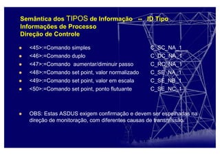 Semântica dos TIPOS de Informação -- ID Tipo
Informações de Processo
Direção de Controle
<45>:=Comando simples C_SC_NA_1
<46>:=Comando duplo C_DC_NA_1
<47>:=Comando aumentar/diminuir passo C_RC_NA_1
<48>:=Comando set point, valor normalizado C_SE_NA_1
<49>:=Comando set point, valor em escala C_SE_NB_1
<50>:=Comando set point, ponto flutuante C_SE_NC_1
OBS: Estas ASDUS exigem confirmação e devem ser espelhadas na
direção de monitoração, com diferentes causas de transmissão.
 