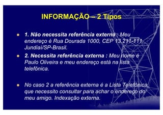 INFORMAÇÃO – 2 Tipos
1. Não necessita referência externa : Meu
endereço é Rua Dourada 1000, CEP 13.211-111,
Jundiaí/SP-Brasil.
2. Necessita referência externa : Meu nome é
Paulo Oliveira e meu endereço está na lista
telefônica.
No caso 2 a referência externa é a Lista Telefônica,
que necessito consultar para achar o endereço do
meu amigo. Indexação externa.
 