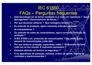 IEC 61850
FAQs – Perguntas frequentes
Esta tecnologia vai se tornar realidade ou é mais um vaporware ? Asset
Management ? Gerenciamento de Ativos ?
Por que devemos utilizá-la ? Que vantagens teremos ?
Eu entendo de proteção, agora necessito entender de redes
de computadores ?
Eu entendo de redes de computadores, agora necessito entender de
proteção ?
O IEC 61850 é um protocolo de comunicações ? Ora, então que o
pessoal de comunicações cuide dele.
Por que misturar proteção, supervisão, redes ? Estávamos tão bem,
cada um no seu mundo. É realmente necessário ?
Estamos abrindo um buraco na segurança ?
E os algorítimos de proteção, estudos, ordens de ajuste, lógicas de
controles e intertravamentos ?
 