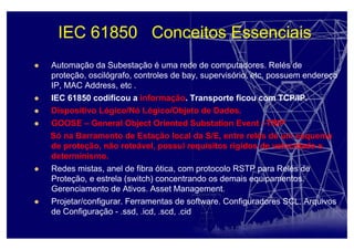 IEC 61850 Conceitos Essenciais
Automação da Subestação é uma rede de computadores. Relés de
proteção, oscilógrafo, controles de bay, supervisório, etc, possuem endereço
IP, MAC Address, etc .
IEC 61850 codificou a informação. Transporte ficou com TCP/IP.
Dispositivo Lógico/Nó Lógico/Objeto de Dados.
GOOSE – General Object Oriented Substation Event –TRIP
Só na Barramento de Estação local da S/E, entre relés de um esquema
de proteção, não roteável, possui requisitos rígidos de velocidade e
determinismo.
Redes mistas, anel de fibra ótica, com protocolo RSTP para Relés de
Proteção, e estrela (switch) concentrando os demais equipamentos.
Gerenciamento de Ativos. Asset Management.
Projetar/configurar. Ferramentas de software. Configuradores SCL. Arquivos
de Configuração - .ssd, .icd, .scd, .cid
 