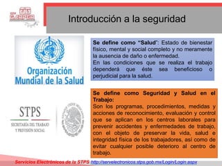 Introducción a la seguridad
Se define como “Salud”: Estado de bienestar
físico, mental y social completo y no meramente
la ausencia de daño o enfermedad.
En las condiciones que se realiza el trabajo
dependerá que éste sea beneficioso o
perjudicial para la salud.
Se define como Seguridad y Salud en el
Trabajo:
Son los programas, procedimientos, medidas y
acciones de reconocimiento, evaluación y control
que se aplican en los centros laborales para
prevenir accidentes y enfermedades de trabajo,
con el objeto de preservar la vida, salud e
integridad física de los trabajadores, así como de
evitar cualquier posible deterioro al centro de
trabajo.
Servicios Electrónicos de la STPS http://servelectronicos.stps.gob.mx/Login/Login.aspx
 