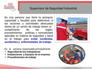 Supervisor de Seguridad Industrial
Es una persona que tiene la jerarquía,
capacidad y facultad para determinar si
las acciones o actividades efectuadas
dentro de un centro de trabajo tienen el
de las reglas,
cumplimiento
procedimientos, políticas y normatividad
aplicable en materia de seguridad y salud
en el trabajo para evitar incidentes,
accidentes y enfermedades de trabajo.
Es la persona responsable principalmente
 Seguridad de los trabajadores
 Instalaciones y Equipos de la empresa
 Procedimientos de trabajo
 