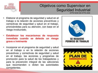 Objetivos como Supervisor en
Seguridad Industrial
STPS NOM 030 STPS 2009
• Elaborar el programa de seguridad y salud en el
trabajo o la relación de acciones preventivas y
correctivas de seguridad y salud en el trabajo,
priorizándolas para su atención, con base en el
riesgo involucrado.
• Establecer los mecanismos de respuesta
inmediata cuando se detecte un riesgo
grave e inminente
• Incorporar en el programa de seguridad y salud
en el trabajo o en la relación de acciones
preventivas y correctivas de seguridad y salud
en el trabajo, las acciones y programas de
promoción para la salud de los trabajadores y
para la prevención integral de las adicciones
que recomienden o dicten las autoridades
competentes.
 