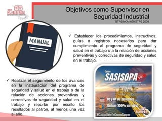  Establecer los procedimientos, instructivos,
guías o registros necesarios para dar
cumplimiento al programa de seguridad y
salud en el trabajo o a la relación de acciones
preventivas y correctivas de seguridad y salud
en el trabajo.
Objetivos como Supervisor en
Seguridad Industrial
STPS NOM 030 STPS 2009
 Realizar el seguimiento de los avances
en la instauración del programa de
seguridad y salud en el trabajo o de la
relación de acciones preventivas y
correctivas de seguridad y salud en el
trabajo y reportar por escrito los
resultados al patrón, al menos una vez
al año.
 