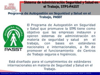 Programa de Autogestión en Seguridad y Salud en el
Trabajo, PASST
El Programa de Autogestión en Seguridad
y Salud que promueve la STPS tiene como
objetivo que las empresas instauren y
operen sistemas de administración en
materia de seguridad y salud en el
trabajo, con bases en estándares
nacionales e internacionales, a fin de
promover el funcionamiento de Centros
de Trabajo seguros e higiénicos.
Está diseñado para el cumplimientos de estándares
internacionales en materia de Seguridad y Salud en el
Trabajo.
Sistema de Administración Seguridad y Salud en
el Trabajo, STPS-PASST
S e s i ó n 1 d e l C u r s o T a l l e r “ F o r m a c i ó n d e S u p e r v i s o r e s d e S e g u r i d a d I n d u s t r i a l , H S E ” | 2 0 2 0 .
 