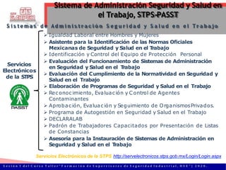Servicios
Electrónicos
de la STPS
S i s te m a s d e Ad m i n i s t r a c i ó n S e g u r i d a d y S a l u d e n e l Tr a b a jo
 Igualdad Laboral entre Hombres y Mujeres
 Asistente para la Identificación de las Normas Oficiales
Mexicanas de Seguridad y Salud en el T
rabajo
 Identificación y Control del Equipo de Protección Personal
 Evaluación del Funcionamiento de Sistemas de Administración
en Seguridad y Salud en el T
rabajo
 Evaluación del Cumplimiento de la Normatividad en Seguridad y
Salud en el Trabajo
 Elaboración de Programas de Seguridad y Salud en el Trabajo
 Rec onoc imiento, Evaluac ión y C ontrol de Agentes
Contaminantes
 Aprobac ión, Evaluac ión y Seguimiento de OrganismosPrivados.
 Programa de Autogestión en Seguridad y Salud en el Trabajo
 DECLARALAB
 Padrón de Trabajadores Capacitados por Presentación de Listas
de Constancias
 Asesoría para la Instauración de Sistemas de Administración en
Seguridad y Salud en el T
rabajo
Servicios Electrónicos de la STPS http://servelectronicos.stps.gob.mx/Login/Login.aspx
Sistema de Administración Seguridad y Salud en
el Trabajo, STPS-PASST
S e s i ó n 1 d e l C u r s o T a l l e r “ F o r m a c i ó n d e S u p e r v i s o r e s d e S e g u r i d a d I n d u s t r i a l , H S E ” | 2 0 2 0 .
 