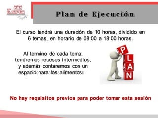 El curso tendrá una duración de 10 horas, dividido en
6 temas, en horario de 08:00 a 18:00 horas.
Al termino de cada tema,
tendremos recesos intermedios,
y además contaremos con un
espacio para los alimentos.
P l a n de E j e c u c i ó n
No hay requisitos previos para poder tomar esta sesión
 