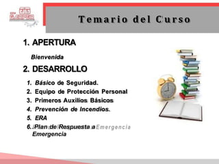 1. APERTURA
Bienvenida
2. DESARROLLO
1. Básico de Seguridad.
2. Equipo de Protección Personal
3. Primeros Auxilios Básicos
4. Prevención de Incendios.
5. ERA
6..Plan de Respuesta a
Emergencia
T e m a r i o d e l C u r s o
 