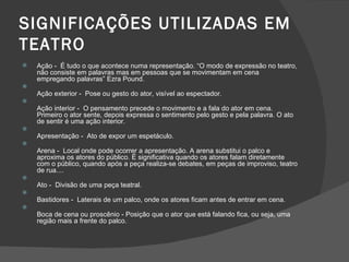 SIGNIFICAÇÕES UTILIZADAS EM
TEATRO
   Ação - É tudo o que acontece numa representação. “O modo de expressão no teatro,
    não consiste em palavras mas em pessoas que se movimentam em cena
    empregando palavras” Ezra Pound.

    Ação exterior - Pose ou gesto do ator, visível ao espectador.

    Ação interior - O pensamento precede o movimento e a fala do ator em cena.
    Primeiro o ator sente, depois expressa o sentimento pelo gesto e pela palavra. O ato
    de sentir é uma ação interior.

    Apresentação - Ato de expor um espetáculo.

    Arena - Local onde pode ocorrer a apresentação. A arena substitui o palco e
    aproxima os atores do público. É significativa quando os atores falam diretamente
    com o público, quando após a peça realiza-se debates, em peças de improviso, teatro
    de rua....

    Ato - Divisão de uma peça teatral.

    Bastidores - Laterais de um palco, onde os atores ficam antes de entrar em cena.

    Boca de cena ou proscênio - Posição que o ator que está falando fica, ou seja, uma
    região mais a frente do palco.
 