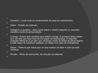 
    Camarim - Local onde os componentes da peça se caracterizam.

    Cena - Divisão de cada ato.

    Colagem ou quadros - Atos curtos sobre o mesmo assunto ou assuntos
    variados numa só apresentação.

    Coringa - Existe dois sentidos para definir coringa. O primeiro deles refere-
    se a um ator que faça mais de um papel na mesma peça. A segunda
    acepção refere-se a um ator que conheça o texto de todas as personagens
    e seja capaz de substituir qualquer um deles num caso de emergência.

    Deixa - Palavra que indica que um ator acabou de falar e outro já pode
    começar.

    Dicção - Modo de pronunciar, de articular as palavras.

 