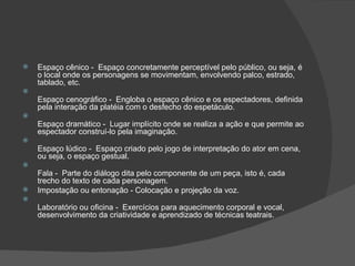    Espaço cênico - Espaço concretamente perceptível pelo público, ou seja, é
    o local onde os personagens se movimentam, envolvendo palco, estrado,
    tablado, etc.

    Espaço cenográfico - Engloba o espaço cênico e os espectadores, definida
    pela interação da platéia com o desfecho do espetáculo.

    Espaço dramático - Lugar implícito onde se realiza a ação e que permite ao
    espectador construí-lo pela imaginação.

    Espaço lúdico - Espaço criado pelo jogo de interpretação do ator em cena,
    ou seja, o espaço gestual.

    Fala - Parte do diálogo dita pelo componente de um peça, isto é, cada
    trecho do texto de cada personagem.
   Impostação ou entonação - Colocação e projeção da voz.

    Laboratório ou oficina - Exercícios para aquecimento corporal e vocal,
    desenvolvimento da criatividade e aprendizado de técnicas teatrais.
 