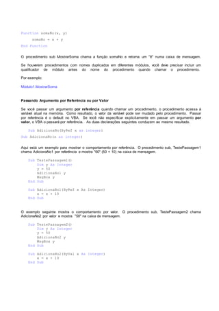 Function somaNo(x, y)
somaNo = x + y
End Function
O procedimento sub MostrarSoma chama a função somaNo e retorna um "8" numa caixa de mensagem.
Se houverem procedimentos com nomes duplicados em diferentes módulos, você deve precisar incluir um
qualificador de módulo antes do nome do procedimento quando chamar o procedimento.
Por exemplo:
Módulo1.MostrarSoma
Passando Argumento por Referência ou por Valor
Se você passar um argumento por referência quando chamar um procedimento, o procedimento acessa à
variável atual na memória. Como resultado, o valor da variável pode ser mudado pelo procedimento. Passar
por referência é o default no VBA. Se você não especificar explicitamente em passar um argumento por
valor, o VBA o passará por referência. As duas declarações seguintes conduzem ao mesmo resultado.
Sub AdicionaNo(ByRef x as integer)
Sub AdicionaNo(x as integer)
Aqui está um exemplo para mostrar o comportamento por referência. O procedimento sub, TestePassagem1
chama AdicionaNo1 por referência e mostra "60" (50 + 10) na caixa de mensagem.
Sub TestePassagem1()
Dim y As Integer
y = 50
AdicionaNo1 y
MsgBox y
End Sub
Sub AdicionaNo1(ByRef x As Integer)
x = x + 10
End Sub
O exemplo seguinte mostra o comportamento por valor. O procedimento sub, TestePassagem2 chama
AdicionaNo2 por valor e mostra "50" na caixa de mensagem.
Sub TestePassagem2()
Dim y As Integer
y = 50
AdicionaNo2 y
MsgBox y
End Sub
Sub AdicionaNo2(ByVal x As Integer)
x = x + 10
End Sub
 