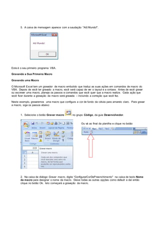 5. A caixa de mensagem aparece com a saudação "Alô Mundo!".
Este é o seu primeiro programa VBA.
Gravando a Sua Primeira Macro
Gravando uma Macro
O Microsoft Excel tem um gravador de macro embutido que traduz as suas ações em comandos de macro do
VBA. Depois de você ter gravado a macro, você será capaz de ver o layout e a sintaxe. Antes de você gravar
ou escrever uma macro, planeje os passos e comandos que você quer que a macro realize. Cada ação que
você fizer durante a gravação da macro será gravada – incluindo a correção que você fez.
Neste exemplo, gravaremos uma macro que configura a cor de fundo da célula para amarelo claro. Para gravar
a macro, siga os passos abaixo:
1. Selecione o botão Gravar macro no grupo Código, da guia Desenvolvedor.
2. Na caixa de diálogo Gravar macro, digite “ConfigurarCorDePreenchimento" na caixa de texto Nome
da macro para designar o nome da macro. Deixe todas as outras opções como default e daí então
clique no botão Ok. Isto começará a gravação da macro.
Ou vá ao final da planilha e clique no botão
 