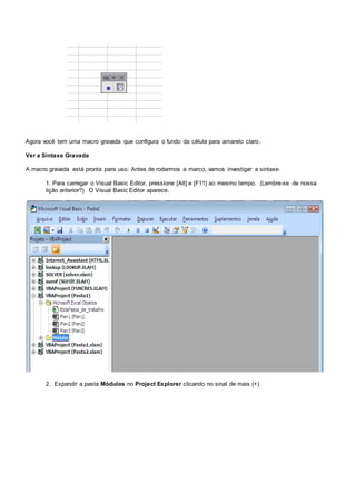 Agora você tem uma macro gravada que configura o fundo da célula para amarelo claro.
Ver a Sintaxe Gravada
A macro gravada está pronta para uso. Antes de rodarmos a marco, vamos investigar a sintaxe.
1. Para carregar o Visual Basic Editor, pressione [Alt] e [F11] ao mesmo tempo. (Lembre-se de nossa
lição anterior?) O Visual Basic Editor aparece.
2. Expandir a pasta Módulos no Project Explorer clicando no sinal de mais (+).
 