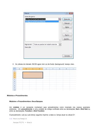 4. As células do intervalo B2:D4 agora tem cor de fundo (background) laranja claro.
Módulos e Procedimentos
Módulos e Procedimentos e Seus Escopos
Um módulo é um recipiente (container) para procedimentos como mostrado nos nossos exemplos
anteriores. Um procedimento é uma unidade de código confinado entre as declarações Sub e End Sub ou
entre as declarações Function e End Function.
O procedimento sub (ou sub-rotina) seguinte imprime a data e o tempo atual na célula C1:
Sub MostrarTempo()
Range("C1") = Now()
 