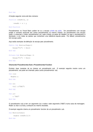 End Sub
A função seguinte soma até dois números:
Function somaNo(x, y)
somaNo = x + y
End Function
Procedimentos no Visual Basic podem ter ou o escopo private ou public. Um procedimento com escopo
private é somente acessível aos outros procedimentos no mesmo módulo; um procedimento com escopo
public é acessível a todos procedimentos em cada módulo na pasta de trabalho na qual o procedimento é
declarado, e em todas as pastas que contenham uma referência àquela pasta. Por default, procedimentos
tem escopo public.
Aqui estão exemplos de definição do escopo para procedimento.
Public Sub MostrarTempo()
Range("C1") = Now()
End Sub
Private Sub MostrarTempo ()
Range("C1") = Now()
End Sub
Chamando Procedimentos Sub e Procedimentos Function
Existem duas maneiras de se chamar um procedimento sub. O exemplo seguinte mostra como um
procedimento sub pode ser chamado pelos outros procedimentos sub.
Sub z(a)
MsgBox a
End Sub
Sub x()
Call z("ABC")
End Sub
Sub y()
z "ABC"
End Sub
O procedimento sub z tem um argumento (a) e exibe o valor argumento ("ABC") numa caixa de mensagem.
Rodar ou Sub x ou Sub y conduzirá ao mesmo resultado.
O exemplo seguinte chama um procedimento function de um procedimento sub.
Sub MostrarSoma()
msgbox somaNo(3,5)
End Sub
 
