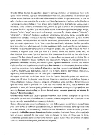10
O texto Bíblico de atos dos apóstolos descreve como poderíamos ser capazes de fazer tudo
que o senhor ordenou, logo que ele fosse recebido nos céus. Jesus ordenou aos discípulos que
não se ausentassem de Jerusalém até fossem revertidos com o Espirito de Santo. A que se
refere, batismo com o espirito; De acordo com o Novo Testamento, o batismo no Espírito Santo
é uma experiência enviada por Jesus Cristo. Como registrado no Evangelho de Lucas, Jesus o
descreveu como sendo "a promessa do Pai", através do qual os crentes em Cristo receberiam
o "poder do alto." A palavra que traduz poder aqui e dunamis ou dynamis (em grego antigo,
δυναμις, 'poder', 'força') tem o sentido de energia constante. É a raiz das palavras "dinâmica",
"dinamite" e "dínamo". Portanto recebereis dinamismo, coragem, garra, constante para
testemunhar a Cristo a todo custo. No livro de Atos dos Apóstolos, capitulo 1:4-9, Jesus mostra
que o espirito seria responsável por nos dar dinamismo, para anunciar a Jesus e testemunhar
com intrepidez. Quanto aos dons; “Acerca dos dons espirituais, não quero, irmãos, que sejais
ignorantes. Vós bem sabeis que éreis gentios, levados aos ídolos mudos, conforme éreis guiados.
Portanto, vos quero fazer compreender que ninguém que fala pelo Espírito de Deus diz: Jesus é
anátema, e ninguém pode dizer que Jesus é o Senhor, senão pelo Espírito Santo. Ora, há
diversidade de dons, mas o Espírito é o mesmo. E há diversidade de ministérios, mas o Senhor é o
mesmo. E há diversidade de operações, mas é o mesmo Deus que opera tudo em todos. Mas a
manifestação do Espírito é dada a cada um, para o que for útil. Porque a um pelo Espírito é dada a
palavra da sabedoria; e a outro, pelo mesmo Espírito, a palavra da ciência; E a outro, pelo mesmo
Espírito, a fé; e a outro, pelo mesmo Espírito, os dons de curar; E a outro a operação de maravilhas;
e a outro a profecia; e a outro o dom de discernir os espíritos; e a outro a variedade de línguas; e
a outro a interpretação das línguas. Mas um só e o mesmo Espírito opera todas estas coisas,
repartindo particularmente a cada um como quer.”1 Coríntios 12:1-11
De acordo com Paulo em I Co.12: 1-11 os dons do Espirito Santo são; palavra da sabedoria,
palavra da ciência, a fé, dons de curar, dom de discernir os espíritos, a variedade de línguas, a
interpretação das línguas, estes dons são para edificação da igreja e ainda os dons ministeriais
que de acordo com o apostolo são: “Ora, vós sois o corpo de Cristo, e seus membros em
particular. E a uns pôs Deus na igreja, primeiramente apóstolos, em segundo lugar profetas, em
terceiro doutores, depois milagres, depois dons de curar, socorros, governos, variedades de
línguas.”1 Coríntios 12:27,28
O texto bíblico mostra que Deus na pessoa do senhor Jesus chamou sua igreja e a capacitou
com poder para testemunhar dele e nos dou-o dons e talentos especiais, para nos mover como
igreja e atender as prioridades como corpo de Cristo.
O dons não nascem de nossas habilidades, mas vem de Deus, dons são condições maravilhosas
para servir a Deus e testificar que está conosco, os dons ministeriais são dons especiais onde
os dotados deste, cuidam no serviço da vida cristã de forma direta a atender aquilo que Deus
espera de nós (Cuidarmos uns dos outros). Portanto os dons doados de Deus a nós como igreja
tem um papel especial de nos tornar mais prestativos no reino de Deus aqui na terra.
Lembrando que estes dons não nos torna melhores que os outros irmão em Cristo e sim aptos
a não só testemunha com poder, mas servir com poder.
 