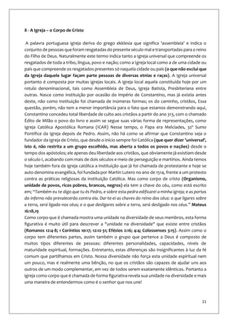 11
8 - A Igreja – o Corpo de Cristo
A palavra portuguesa igreja deriva do grego ekklesia que significa 'assembleia' e indica o
conjunto de pessoas que foram resgatadas do presente século mal e transportadas para o reino
do Filho de Deus. Naturalmente este termo indica tanto a Igreja universal que compreende os
resgatados de toda a tribo, língua, povo e nação; como a Igreja local como a de uma cidade ou
país que compreende os resgatados presentes só naquela cidade ou país (o que não exclui que
da Igreja daquele lugar façam parte pessoas de diversas etnias e raças). A Igreja universal
portanto é composta por muitas igrejas locais. A igreja local aquela constituída hoje por um
rotulo denominacional, tais como Assembleia de Deus, Igreja Batista, Presbiteriana entre
outras. Nasce como instituição por ocasião do império de Constantino, mas já existia antes
deste, não como instituição foi chamada de inúmeras formas; os do caminho, cristãos, Essa
questão, porém, não tem a menor importância para o fato que estamos demonstrando aqui,
Constantino concedeu total liberdade de culto aos cristãos a partir do ano 313, com o chamado
Édito de Milão o povo do livro e assim se segue suas várias forma de representações, como
Igreja Católica Apostólica Romana (ICAR) Nesse tempo, o Papa era Melcíades, 32º Sumo
Pontífice da Igreja depois de Pedro. Assim, não há como se afirmar que Constantino seja o
fundador da Igreja de Cristo, que desde o início sempre foi Católica (que quer dizer 'universal',
isto é, não restrita a um grupo escolhido, mas aberta a todos os povos e nações) desde o
tempo dos apóstolos; ele apenas deu liberdade aos cristãos, que obviamente já existiam desde
o século I, acabando com mais de dois séculos e meio de perseguição e martírios. Ainda temos
hoje também fora da igreja católica a instituição que já foi chamada de protestante e hoje se
auto denomina evangélica, foi fundada por Martin Lutero no ano de 1514, frente a um protesto
contra as práticas religiosas da instituição Católica. Mas como corpo de cristo (Organismo,
unidade de povos, ricos pobres, brancos, negros) ela tem a chave do céu, como está escrito
em; “Também eu te digo que tu és Pedro, e sobre esta pedra edificarei a minha igreja; e as portas
do inferno não prevalecerão contra ela. Dar-te-ei as chaves do reino dos céus: o que ligares sobre
a terra, será ligado nos céus; e o que desligares sobre a terra, será desligado nos céus.” Mateus
16:18,19
Como corpo que é chamada mostra uma unidade na diversidade de seus membros, esta forma
figurativa é muito útil para descrever a "unidade na diversidade" que existe entre cristãos
(Romanos 12:4-8; 1 Coríntios 10:17; 12:12-31; Efésios 2:16; 4:4; Colossenses 3:15). Assim como o
corpo tem diferentes partes, assim também o grupo que pertence a Deus é composto de
muitos tipos diferentes de pessoas: diferentes personalidades, capacidades, níveis de
maturidade espiritual, formações. Entretanto, estas diferenças são insignificantes à luz da fé
comum que partilhamos em Cristo. Nossa diversidade não força esta unidade espiritual nem
um pouco, mas é realmente uma bênção, no que os cristãos são capazes de ajudar uns aos
outros de um modo complementar, em vez de todos serem exatamente idênticos. Portanto a
igreja como corpo que é chamada de forma figurativa revela sua unidade na diversidade e mais
uma maneira de entendermos como é o senhor que nos une!
 