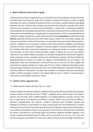 12
9 – Qual é a diferença entre Israel e a Igreja
A diferença entre Israel e a Igreja está no seu chamado, um foi chamado para ser povo de Deus
escolhido entre muitos povos, onde viria o messias o salvador do mundo e o outro é a igreja
assembleia de santos, resultado da justiça de Deus nos homens, quando olhamos para igreja
podemos ver que o Senhor Deus cumpriu sua promessa de redenção e quando Jesus voltar
mostrara que o pecado e a morte foram derrotados. E ainda mais, as Escrituras proféticas
jamais poderão ser entendidas corretamente a menos que se tenha em mente a diferença entre
Israel, que é o reino do Messias, e a Igreja, que é o corpo de Cristo. Israel é o assunto geralmente
tratado no Antigo Testamento, o qual revela historicamente (o passado) e profeticamente (o
futuro) o governo de Deus na terra, onde Israel ocupa o centro. Por outro lado, a Igreja, que
começou sua história no dia de Pentecostes e é composta de crentes tirados dentre judeus e
gentios, moldados em um só corpo e unidos a Cristo como Homem em glória, é mencionada
somente no Novo Testamento. A Igreja em momento algum é o assunto da profecia, mas sim
da revelação. Além disso, Israel está destinado a ser cabeça das nações e a ocupar os lugares
mais elevados na terra, junto à divina presença e glória. A Igreja, por sua vez, será sempre
celestial em seu caráter, bênção e posição. Os conselhos temporais de Deus dizem respeito a
Israel, enquanto os Seus conselhos eternos são concernentes à Igreja. Israel foi estabelecido
geograficamente no centro do mundo, em relação à humanidade (Ez 5:5; Dt 32:8-9), e foi
abençoado e para ser de bênção para a terra (Sl 102:13-16; Is 27:6; Zc 2:11). Mas a Igreja está
assentada nos lugares celestiais em Cristo Jesus (Ef 2:6), sendo o objeto da admiração eterna
das potestades espirituais nas alturas (Ef 3:10). Leia cuidadosamente as epístolas de Paulo aos
Coríntios, Efésios e Colossenses, nas quais são reveladas a verdadeira natureza, constituição,
caráter e destino da Igreja. Portanto como igreja olhemos para o Senhor a nossa herança e
como ele vive nos também viveremos, amém!
10 – Dizimo e oferta, algo para mim
“...E Abrão deu-lhe o dízimo de tudo.” (Gn. 14 – 20b.)
A palavra dízimo vem do latim, décima; e significa décima parte de uma importância ou quantia.
A palavra dízimo é derivado do termo “ASAR” e significa dez ou décima parte. Essa palavra
aparece cerca de sete vezes na Bíblia Sagrada, e no original significa: acumular, crescer, ficar
rico. A maior parte do cristianismo reconhece e adota o dízimo como uma prática bíblica e,
portanto inquestionável. Nós usamos a palavra dizimistas para classificar aqueles que
entregam ao Senhor os seus dízimos, ou seja, a décima parte de seus rendimentos. O dízimo
embora escrito na lei; já muito antes fazia parte da fé de Abraão, e expressava através dele, a
sua confiança e obediência a Deus, o seu provedor. Como foi escrito anteriormente o princípio
do dízimo e da oferta já é encontrado logo nos primeiros capítulos da Bíblia Sagrada, e nos
mostra o quanto é importante honrar a Deus com os nossos bens. Gn. 4.3 e 4. / Gn. 14.20. São
inúmeras pessoas que insistem em dizer que o dízimo é parte da Lei do Antigo Testamento e
 