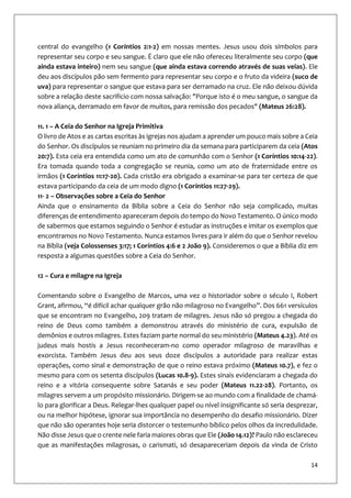 14
central do evangelho (1 Coríntios 2:1-2) em nossas mentes. Jesus usou dois símbolos para
representar seu corpo e seu sangue. É claro que ele não ofereceu literalmente seu corpo (que
ainda estava inteiro) nem seu sangue (que ainda estava correndo através de suas veias). Ele
deu aos discípulos pão sem fermento para representar seu corpo e o fruto da videira (suco de
uva) para representar o sangue que estava para ser derramado na cruz. Ele não deixou dúvida
sobre a relação deste sacrifício com nossa salvação: "Porque isto é o meu sangue, o sangue da
nova aliança, derramado em favor de muitos, para remissão dos pecados" (Mateus 26:28).
11. 1 – A Ceia do Senhor na Igreja Primitiva
O livro de Atos e as cartas escritas às igrejas nos ajudam a aprender um pouco mais sobre a Ceia
do Senhor. Os discípulos se reuniam no primeiro dia da semana para participarem da ceia (Atos
20:7). Esta ceia era entendida como um ato de comunhão com o Senhor (1 Coríntios 10:14-22).
Era tomada quando toda a congregação se reunia, como um ato de fraternidade entre os
irmãos (1 Coríntios 11:17-20). Cada cristão era obrigado a examinar-se para ter certeza de que
estava participando da ceia de um modo digno (1 Coríntios 11:27-29).
11- 2 – Observações sobre a Ceia do Senhor
Ainda que o ensinamento da Bíblia sobre a Ceia do Senhor não seja complicado, muitas
diferenças de entendimento apareceram depois do tempo do Novo Testamento. O único modo
de sabermos que estamos seguindo o Senhor é estudar as instruções e imitar os exemplos que
encontramos no Novo Testamento. Nunca estamos livres para ir além do que o Senhor revelou
na Bíblia (veja Colossenses 3:17; 1 Coríntios 4:6 e 2 João 9). Consideremos o que a Bíblia diz em
resposta a algumas questões sobre a Ceia do Senhor.
12 – Cura e milagre na Igreja
Comentando sobre o Evangelho de Marcos, uma vez o historiador sobre o século I, Robert
Grant, afirmou, “é difícil achar qualquer grão não milagroso no Evangelho”. Dos 661 versículos
que se encontram no Evangelho, 209 tratam de milagres. Jesus não só pregou a chegada do
reino de Deus como também a demonstrou através do ministério de cura, expulsão de
demônios e outros milagres. Estes faziam parte normal do seu ministério (Mateus 4.23). Até os
judeus mais hostis a Jesus reconheceram-no como operador milagroso de maravilhas e
exorcista. Também Jesus deu aos seus doze discípulos a autoridade para realizar estas
operações, como sinal e demonstração de que o reino estava próximo (Mateus 10.7), e fez o
mesmo para com os setenta discípulos (Lucas 10.8-9). Estes sinais evidenciaram a chegada do
reino e a vitória consequente sobre Satanás e seu poder (Mateus 11.22-28). Portanto, os
milagres servem a um propósito missionário. Dirigem-se ao mundo com a finalidade de chamá-
lo para glorificar a Deus. Relegar-lhes qualquer papel ou nível insignificante só seria desprezar,
ou na melhor hipótese, ignorar sua importância no desempenho do desafio missionário. Dizer
que não são operantes hoje seria distorcer o testemunho bíblico pelos olhos da incredulidade.
Não disse Jesus que o crente nele faria maiores obras que Ele (João 14.12)? Paulo não esclareceu
que as manifestações milagrosas, o carismati, só desapareceriam depois da vinda de Cristo
 