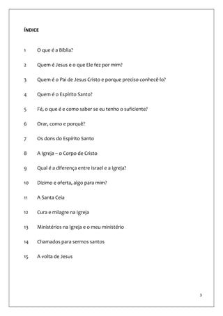 3
ÍNDICE
1 O que é a Bíblia?
2 Quem é Jesus e o que Ele fez por mim?
3 Quem é o Pai de Jesus Cristo e porque preciso conhecê-lo?
4 Quem é o Espírito Santo?
5 Fé, o que é e como saber se eu tenho o suficiente?
6 Orar, como e porquê?
7 Os dons do Espírito Santo
8 A Igreja – o Corpo de Cristo
9 Qual é a diferença entre Israel e a Igreja?
10 Dizimo e oferta, algo para mim?
11 A Santa Ceia
12 Cura e milagre na Igreja
13 Ministérios na Igreja e o meu ministério
14 Chamados para sermos santos
15 A volta de Jesus
 