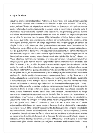4
I. O QUE É A BÍBLIA
Alguém já chamou a Bíblia Sagrada de “a biblioteca divina” e não sem razão. Embora vejamos
a Bíblia como um livro, ela é constituída de sessenta e seis livros distintos. Esses livros,
começando do Gênesis até o Apocalipse, estão divididos em duas partes principais. A primeira
parte é chamada de antigo testamento e contém trinta e nove livros, a segunda parte é
chamada de novo testamento e contém vinte e sete livros. Nas primeiras páginas da maioria
das Bíblias, há um índice que mostra os nomes dos livros e o número das páginas em que cada
um se inicia. Do ponto de vista humano a Bíblia é a história – a história divina e foi escrita por
não menos que trinta e seis autores num período de aproximadamente mil e seiscentos anos
onde alguns eram reis, escravos em tempo de guerra de paz, sob perseguição, em período de
alegria. Porém, o mais relevante é saber que esses homens estavam sob o direto controle do
Senhor, isso torna a Bíblia um livro inspirado por Deus, que os guiou ao escrever cada palavra.
Isto é o que chamamos de inspiração. Os seguintes versos das Escrituras claramente mostram
que a Bíblia foi inspirada pelo Eterno. “Porque a profecia nunca foi produzida por vontade de
homem algum, mas os homens santos, falaram inspirados pelo Espírito Santo.” 2 Pedro 1:21.
“Toda a Escritura é divinamente inspirada e proveitosa para ensinar, redarguir, corrigir, instruir
em justiça; para que o homem de Deus seja perfeito e perfeitamente instruído em toda a boa
obra.” 2 Timóteo 3: 16-17. A Bíblia é a palavra de Deus embora alguns possam até dizer que ela
contenha a palavra de Deus. Isso implicaria dizer que algumas partes são inspiradas e outras
não. Quem poderia afirmar quais partes são inspiradas e quais não são? Depois de muitos anos
de pesquisa e estudo, estamos convencidos que não há explicação humana para esse livro. Essa
decisão não cabe às opiniões humanas mas como vemos no Salmo 119: 89, “Para sempre, ó
Senhor, a tua palavra permanece no céu.” Outro ponto importante a ser lembrado é que a Bíblia
é a única revelação escrita dada por Deus ao homem. Na Bíblia, Deus nos adverte três vezes
quanto a acrescentar ou remover algo da Escritura e a última vez está em Apocalipse 22:18-19.
Embora a Bíblia contenha sessenta e seis livros, ela tem um assunto central. Cristo é o grande
assunto da Bíblia. O antigo testamento possui muitas previsões ou profecias a respeito de
Cristo. O novo testamento nos fala de sua vinda como salvador. Cristo está oculto no antigo
testamento e revelado no novo testamento. Também fala de sua morte, sepultamento e
ascensão aos céus. Termina revelando os eventos futuros que acontecerão no planeta terra.
Jesus Cristo reinará na terra por 1000 anos. Então, haverá um julgamento final chamado “O
juízo do grande trono branco”. Finalmente, “um novo céu e uma nova terra” serão
estabelecidos. A Bíblia nos apresenta no plano das eras, desde a criação até a nova criação.
Apocalipse 21e 22. A Bíblia é o registro desse mundo, desde seu princípio temporal (criação) até
seu final no futuro. Gênesis nos conta como o mundo foi criado, a entrada do pecado, o dilúvio
e o princípio da nação de Israel. De Êxodo a Ester temos a história de Israel até 400 anos antes
do nascimento de Cristo. Os livros de Jó e Cantares de Salomão contêm lindas poesias e
sabedoria. O resto do antigo testamento, de Isaías a Malaquias, é profético; isto é, esses livros
contêm mensagens do Deus de Israel com relação ao presente e ao seu destino futuro. O novo
 