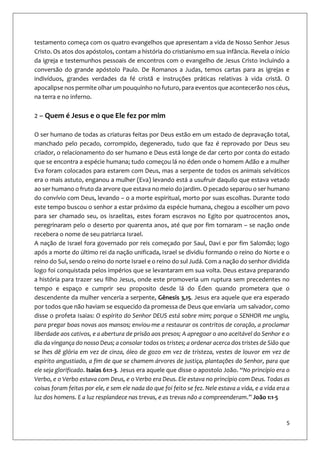5
testamento começa com os quatro evangelhos que apresentam a vida de Nosso Senhor Jesus
Cristo. Os atos dos apóstolos, contam a história do cristianismo em sua infância. Revela o início
da igreja e testemunhos pessoais de encontros com o evangelho de Jesus Cristo incluindo a
conversão do grande apóstolo Paulo. De Romanos a Judas, temos cartas para as igrejas e
indivíduos, grandes verdades da fé cristã e instruções práticas relativas à vida cristã. O
apocalipse nos permite olhar um pouquinho no futuro, para eventos que acontecerão nos céus,
na terra e no inferno.
2 – Quem é Jesus e o que Ele fez por mim
O ser humano de todas as criaturas feitas por Deus estão em um estado de depravação total,
manchado pelo pecado, corrompido, degenerado, tudo que faz é reprovado por Deus seu
criador, o relacionamento do ser humano e Deus está longe de dar certo por conta do estado
que se encontra a espécie humana; tudo começou lá no éden onde o homem Adão e a mulher
Eva foram colocados para estarem com Deus, mas a serpente de todos os animais selváticos
era o mais astuto, enganou a mulher (Eva) levando está a usufruir daquilo que estava vetado
ao ser humano o fruto da arvore que estava no meio do jardim. O pecado separou o ser humano
do convívio com Deus, levando – o a morte espiritual, morto por suas escolhas. Durante todo
este tempo buscou o senhor a estar próximo da espécie humana, chegou a escolher um povo
para ser chamado seu, os israelitas, estes foram escravos no Egito por quatrocentos anos,
peregrinaram pelo o deserto por quarenta anos, até que por fim tornaram – se nação onde
recebera o nome de seu patriarca Israel.
A nação de Israel fora governado por reis começado por Saul, Davi e por fim Salomão; logo
após a morte do último rei da nação unificada, Israel se dividiu formando o reino do Norte e o
reino do Sul, sendo o reino do norte Israel e o reino do sul Judá. Com a nação do senhor dividida
logo foi conquistada pelos impérios que se levantaram em sua volta. Deus estava preparando
a história para trazer seu filho Jesus, onde este promoveria um ruptura sem precedentes no
tempo e espaço e cumprir seu proposito desde lá do Éden quando prometera que o
descendente da mulher venceria a serpente, Gênesis 3,15. Jesus era aquele que era esperado
por todos que não haviam se esquecido da promessa de Deus que enviaria um salvador, como
disse o profeta Isaias: O espírito do Senhor DEUS está sobre mim; porque o SENHOR me ungiu,
para pregar boas novas aos mansos; enviou-me a restaurar os contritos de coração, a proclamar
liberdade aos cativos, e a abertura de prisão aos presos; A apregoar o ano aceitável do Senhor e o
dia da vingança do nosso Deus; a consolar todos os tristes; a ordenar acerca dos tristes de Sião que
se lhes dê glória em vez de cinza, óleo de gozo em vez de tristeza, vestes de louvor em vez de
espírito angustiado, a fim de que se chamem árvores de justiça, plantações do Senhor, para que
ele seja glorificado. Isaías 61:1-3. Jesus era aquele que disse o apostolo João. “No princípio era o
Verbo, e o Verbo estava com Deus, e o Verbo era Deus. Ele estava no princípio com Deus. Todas as
coisas foram feitas por ele, e sem ele nada do que foi feito se fez. Nele estava a vida, e a vida era a
luz dos homens. E a luz resplandece nas trevas, e as trevas não a compreenderam.” João 1:1-5
 