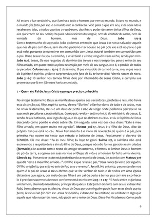 6
Ali estava a luz verdadeira, que ilumina a todo o homem que vem ao mundo. Estava no mundo, e
o mundo foi feito por ele, e o mundo não o conheceu. Veio para o que era seu, e os seus não o
receberam. Mas, a todos quantos o receberam, deu-lhes o poder de serem feitos filhos de Deus,
aos que creem no seu nome; Os quais não nasceram do sangue, nem da vontade da carne, nem da
vontade do homem, mas de Deus. João 1:9-13
Com o testemunho do apostolo João podemos entender que Jesus é o nosso salvador aquele
que nos da paz com Deus, sem ele não podemos ter acesso ao pai pois ele está no pai e o pai
está nele, portanto se eu estiver em comunhão com Jesus estarei também em comunhão com
o pai. Disse Jesus: Eu sou o caminho, e a verdade e a vida; ninguém vem ao Pai, senão por mim.
João 14:6. Jesus, Ele nos resgatou do domínio das trevas e nos transportou para o reino do seu
Filho amado, em quem temos a plena redenção por meio do seu sangue, isto é, o perdão de todos
os pecados. Colossenses 1: 13-14. E disse mais; O que é nascido da carne é carne; mas o que nasce
do Espírito é espírito. 7Não te surpreendas pelo fato de Eu te haver dito: ‘deveis nascer de novo.
João 3: 6-7. O senhor nos tornou filhos dele por intermédio de Jesus Cristo, e cumpriu sua
promessa que lá em Gêneses havia anunciado.
3 – Quem é o Pai de Jesus Cristo e porque preciso conhecê-lo
No antigo testamento Deus se manifestava apenas aos sacerdotes, profetas e reis, não havia
esta distinção pai, filho, espirito santo, ele era “Elohim” o Senhor dono de tudo e de todos, mas
no novo testamento, Deus é um deus de perto e não de longe onde podemos percebe-lo na
suas mais peculiares características. Como pai, revela – se já no início do ministério de Jesus; E,
sendo Jesus batizado, saiu logo da água, e eis que se abriram os céus, e viu o Espírito de Deus
descendo como pomba e vindo sobre Ele. Em seguida, uma voz dos céus disse: “Este é meu
Filho amado, em quem muito me agrado”. Mateus 3:16-17, Jesus é o filho de Deus, dito do
próprio Pai que está no céu. Novo Testamento é o início da revelação de quem é o pai, pela
primeira vez ocorre no texto que retrata o batismo de Jesus. Proclamarei o decreto do
SENHOR. Ele me disse: “Tu és meu Filho; Eu hoje te gerei. Salmo 2:7, o salmista não está
escrevendo a respeito dele e sim do filho de Deus, porque nós não fomos gerados e sim criados
(formados) de acordo com o texto do antigo testamento, e formou o Senhor Deus o homem
do pó da terra, e soprou em suas narinas o fôlego da vida e o homem foi feito alma vivente.
Gênesis 2:7. Portanto o texto está profetizando a respeito de Jesus, de acordo com Mateus 3:17
que diz “este é meu filho amado...”. O filho é que revela o pai, “Deus nunca foi visto por alguém.
O Filho unigênito, que está no seio do Pai, esse o revelou”. Jo.1:18. No entanto, para entendermos
quem é o pai de Jesus o Deus eterno que se fez senhor de tudo e de todos em uma época
distante e que agora, por meio de seu filho é um pai de perto e temos paz com ele e conhece-
lo é preciso nascermos de novo conforme está escrito em Jo:3 – 1 a 17. “E havia entre os fariseus
um homem, chamado Nicodemos, príncipe dos judeus. Este foi ter de noite com Jesus, e disse-lhe:
Rabi, bem sabemos que és Mestre, vindo de Deus; porque ninguém pode fazer estes sinais que tu
fazes, se Deus não for com ele. Jesus respondeu, e disse-lhe: Na verdade, na verdade te digo que
aquele que não nascer de novo, não pode ver o reino de Deus. Disse-lhe Nicodemos: Como pode
 
