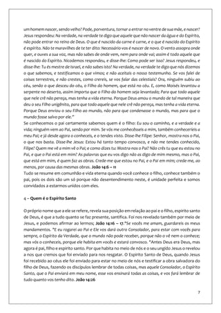 7
um homem nascer, sendo velho? Pode, porventura, tornar a entrar no ventre de sua mãe, e nascer?
Jesus respondeu: Na verdade, na verdade te digo que aquele que não nascer da água e do Espírito,
não pode entrar no reino de Deus. O que é nascido da carne é carne, e o que é nascido do Espírito
é espírito. Não te maravilhes de te ter dito: Necessário vos é nascer de novo. O vento assopra onde
quer, e ouves a sua voz, mas não sabes de onde vem, nem para onde vai; assim é todo aquele que
é nascido do Espírito. Nicodemos respondeu, e disse-lhe: Como pode ser isso? Jesus respondeu, e
disse-lhe: Tu és mestre de Israel, e não sabes isto? Na verdade, na verdade te digo que nós dizemos
o que sabemos, e testificamos o que vimos; e não aceitais o nosso testemunho. Se vos falei de
coisas terrestres, e não crestes, como crereis, se vos falar das celestiais? Ora, ninguém subiu ao
céu, senão o que desceu do céu, o Filho do homem, que está no céu. E, como Moisés levantou a
serpente no deserto, assim importa que o Filho do homem seja levantado; Para que todo aquele
que nele crê não pereça, mas tenha a vida eterna. Porque Deus amou o mundo de tal maneira que
deu o seu Filho unigênito, para que todo aquele que nele crê não pereça, mas tenha a vida eterna.
Porque Deus enviou o seu Filho ao mundo, não para que condenasse o mundo, mas para que o
mundo fosse salvo por ele.”
Se conhecemos o pai certamente sabemos quem é o filho: Eu sou o caminho, e a verdade e a
vida; ninguém vem ao Pai, senão por mim. Se vós me conhecêsseis a mim, também conheceríeis a
meu Pai; e já desde agora o conheceis, e o tendes visto. Disse-lhe Filipe: Senhor, mostra-nos o Pai,
o que nos basta. Disse-lhe Jesus: Estou há tanto tempo convosco, e não me tendes conhecido,
Filipe? Quem me vê a mim vê o Pai; e como dizes tu: Mostra-nos o Pai? Não crês tu que eu estou no
Pai, e que o Pai está em mim? As palavras que eu vos digo não as digo de mim mesmo, mas o Pai,
que está em mim, é quem faz as obras. Crede-me que estou no Pai, e o Pai em mim; crede-me, ao
menos, por causa das mesmas obras. João 14:6 – 11
Tudo se resume em comunhão e vida eterna quando você conhece o filho, conhece também o
pai, pois os dois são um só porque não desentendimento neste, é unidade perfeita e somos
convidados a estarmos unidos com eles.
4 – Quem é o Espírito Santo
O próprio nome que a ele se refere, revela sua posição em relação ao pai e o filho, espirito santo
de Deus, é que a tudo quanto se faz presente, santifica. Foi nos revelado também por meio de
Jesus, e podemos afirmar ao lermos; João 14:16 – 17."Se vocês me amam, guardareis os meus
mandamentos. "E eu rogarei ao Pai e Ele vos dará outro Consolador, para estar com vocês para
sempre, o Espírito da Verdade, que o mundo não pode receber, porque não o vê nem o conhece;
mas vós o conheceis, porque ele habita em vocês e estará convosco. "Antes Deus era Deus, mas
agora é pai, filho e espirito santo. Por que habita no meio de nós e o seu ungido Jesus o revelou
a nos que cremos que foi enviado para nos resgatar. O Espirito Santo de Deus, quando Jesus
foi recebido ao céus ele foi enviado para estar no meio de nós e testificar a obra salvadora do
filho de Deus, fazendo os discípulos lembrar de todas coisas, mas aquele Consolador, o Espírito
Santo, que o Pai enviará em meu nome, esse vos ensinará todas as coisas, e vos fará lembrar de
tudo quanto vos tenho dito. João 14:26
 