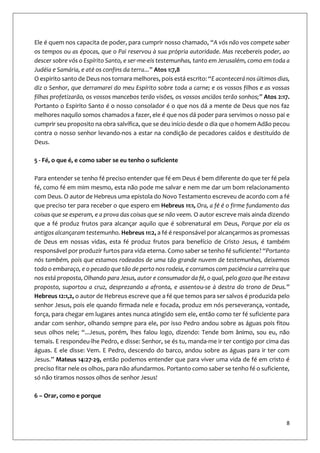 8
Ele é quem nos capacita de poder, para cumprir nosso chamado, “A vós não vos compete saber
os tempos ou as épocas, que o Pai reservou à sua própria autoridade. Mas recebereis poder, ao
descer sobre vós o Espírito Santo, e ser-me-eis testemunhas, tanto em Jerusalém, como em toda a
Judéia e Samária, e até os confins da terra...” Atos 1:7,8
O espirito santo de Deus nos tornara melhores, pois está escrito: “E acontecerá nos últimos dias,
diz o Senhor, que derramarei do meu Espírito sobre toda a carne; e os vossos filhos e as vossas
filhas profetizarão, os vossos mancebos terão visões, os vossos anciãos terão sonhos;” Atos 2:17.
Portanto o Espirito Santo é o nosso consolador é o que nos dá a mente de Deus que nos faz
melhores naquilo somos chamados a fazer, ele é que nos dá poder para servimos o nosso pai e
cumprir seu proposito na obra salvífica, que se deu início desde o dia que o homem Adão pecou
contra o nosso senhor levando-nos a estar na condição de pecadores caídos e destituído de
Deus.
5 - Fé, o que é, e como saber se eu tenho o suficiente
Para entender se tenho fé preciso entender que fé em Deus é bem diferente do que ter fé pela
fé, como fé em mim mesmo, esta não pode me salvar e nem me dar um bom relacionamento
com Deus. O autor de Hebreus uma epistola do Novo Testamento escreveu de acordo com a fé
que preciso ter para receber o que espero em Hebreus 11:1, Ora, a fé é o firme fundamento das
coisas que se esperam, e a prova das coisas que se não veem. O autor escreve mais ainda dizendo
que a fé produz frutos para alcançar aquilo que é sobrenatural em Deus, Porque por ela os
antigos alcançaram testemunho. Hebreus 11:2, a fé é responsável por alcançarmos as promessas
de Deus em nossas vidas, esta fé produz frutos para benefício de Cristo Jesus, é também
responsável por produzir furtos para vida eterna. Como saber se tenho fé suficiente? “Portanto
nós também, pois que estamos rodeados de uma tão grande nuvem de testemunhas, deixemos
todo o embaraço, e o pecado que tão de perto nos rodeia, e corramos com paciência a carreira que
nos está proposta, Olhando para Jesus, autor e consumador da fé, o qual, pelo gozo que lhe estava
proposto, suportou a cruz, desprezando a afronta, e assentou-se à destra do trono de Deus.”
Hebreus 12:1,2, o autor de Hebreus escreve que a fé que temos para ser salvos é produzida pelo
senhor Jesus, pois ele quando firmada nele e focada, produz em nós perseverança, vontade,
força, para chegar em lugares antes nunca atingido sem ele, então como ter fé suficiente para
andar com senhor, olhando sempre para ele, por isso Pedro andou sobre as águas pois fitou
seus olhos nele; “...Jesus, porém, lhes falou logo, dizendo: Tende bom ânimo, sou eu, não
temais. E respondeu-lhe Pedro, e disse: Senhor, se és tu, manda-me ir ter contigo por cima das
águas. E ele disse: Vem. E Pedro, descendo do barco, andou sobre as águas para ir ter com
Jesus.” Mateus 14:27-29, então podemos entender que para viver uma vida de fé em cristo é
preciso fitar nele os olhos, para não afundarmos. Portanto como saber se tenho fé o suficiente,
só não tiramos nossos olhos de senhor Jesus!
6 – Orar, como e porque
 