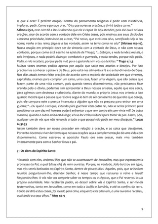 9
O que é orar? É proferir oração, dentro do pensamento religioso é pedir com insistência,
implorar, pedir. Como e porque orar, “Ó tu que ouves as orações, a ti virá toda a carne.”
Salmos 65:2, orar com fé a Deus sabendo que ele é capaz de nos atender, pois ele ouve nossas
orações, orar de acordo com a vontade dele em Cristo Jesus, pois ensinou aos seus discípulos
a mesma prioridade, instruindo-os a orar, “Pai nosso, que estás nos céus, santificado seja o teu
nome; venha o teu reino; faça-se a tua vontade, assim na terra como no céu” (Mateus 6:9-10).
Nossa oração em principio deve ser de sintonia com a vontade de Deus, e não com nossas
vontades, porque como está escrito na epistola de Thiago; “...Cobiçais, e nada tendes; matais, e
sois invejosos, e nada podeis alcançar; combateis e guerreais, e nada tendes, porque não pedis.
Pedis, e não recebeis, porque pedis mal, para o gastardes em vossos deleites.” Tiago 4:2,3
Muitas vezes oramos pedido apenas por aquilo que sacie nos anseios e desejos. Por isso
precisamos conhecer a palavra de Deus, pois está nos alimenta a fé e o entendimento de Deus.
Nos dias atuais temos feito orações de acordo com o modelo de sociedade em que vivemos,
capitalista, oramos para comprar um carro, uma casa, fazer uma viagem, que são coisas que
fazem parte de uma vida comum, pois quando temos discernimento, não precisamos ficar
orando pelo o óbvio, podemos sim apresentar a Deus nossos anseios, aquilo que nos cerca,
para agirmos com destreza e sabedoria, diante do mundo, o próprio Jesus nos orienta a isso
quando mostra que a pessoa que resolve segui-lo tem de ser consciente de que isto que deseja,
pois ele compara este a pessoa insensata a alguém que não se prepara para entrar em uma
guerra; “...Ou qual é o rei que, estando para guerrear com outro rei, não se senta primeiro para
considerar se com dez mil homens poderá enfrentar o que vem contra ele com vinte mil? De outra
maneira, quando o outro ainda está longe, envia-lhe embaixadores para tratar da paz. Assim, pois,
qualquer um de vós que não renuncia a tudo o que possui não pode ser meu discípulo.” Lucas
14:31-33
Assim também deve ser nosso proceder em relação a oração, e as coisa que desejamos.
Portanto devemos viver de forma que nossas orações seja a complementação de uma vida com
discernimento. Como escreveu o apostolo Paulo ore sem cessar, mais viva também
intensamente para com o Senhor Deus e pai.
7 - Os dons do Espírito Santo
“Estando com eles, ordenou-lhes que não se ausentassem de Jerusalém, mas que esperassem a
promessa do Pai, a qual {disse ele} de mim ouvistes. Porque, na verdade, João batizou em água,
mas vós sereis batizados no Espírito Santo, dentro de poucos dias. Aqueles, pois, que se haviam
reunido perguntavam-lhe, dizendo: Senhor, é nesse tempo que restauras o reino a Israel?
Respondeu-lhes: A vós não vos compete saber os tempos ou as épocas, que o Pai reservou à sua
própria autoridade. Mas recebereis poder, ao descer sobre vós o Espírito Santo, e ser-me-eis
testemunhas, tanto em Jerusalém, como em toda a Judéia e Samária, e até os confins da terra.
Tendo ele dito estas coisas, foi levado para cima, enquanto eles olhavam, e uma nuvem o recebeu,
ocultando-o a seus olhos.” Atos 1:4-9
 