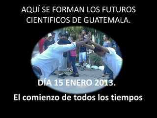 AQUÍ SE FORMAN LOS FUTUROS
  CIENTIFICOS DE GUATEMALA.




     DÍA 15 ENERO 2013.
El comienzo de todos los tiempos
 