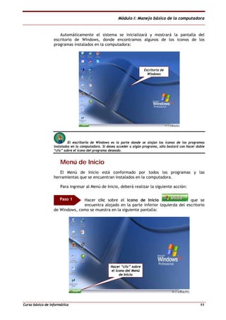 Módulo I: Manejo básico de la computadora
Curso básico de informática 11
Automáticamente el sistema se inicializará y mostrará la pantalla del
escritorio de Windows, donde encontramos algunos de los iconos de los
programas instalados en la computadora:
El escritorio de Windows es la parte donde se alojan los íconos de los programas
instalados en la computadora. Si desea acceder a algún programa, sólo bastará con hacer doble
“clic” sobre el ícono del programa deseado.
MMeennúú ddee IInniicciioo
El Menú de Inicio está conformado por todos los programas y las
herramientas que se encuentran instalados en la computadora.
Para ingresar al Menú de Inicio, deberá realizar la siguiente acción:
Hacer clic sobre el icono de Inicio que se
encuentra alojado en la parte inferior izquierda del escritorio
de Windows, como se muestra en la siguiente pantalla:
Escritorio de
Windows
Paso 1
Hacer “clic” sobre
el icono del Menú
de Inicio
 