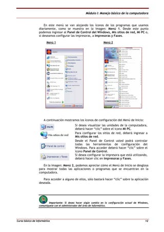 Módulo I: Manejo básico de la computadora
Curso básico de informática 12
En este menú se van alojando los íconos de los programas que usamos
diariamente, como se muestra en la imagen: Menú 1. Desde este punto
podemos ingresar al Panel de Control del Windows, Mis sitios de red, Mi PC o,
si deseamos configurar las impresoras, a Impresoras y Faxes.
Menú 1 Menú 2
A continuación mostramos los íconos de configuración del Menú de Inicio:
Si desea visualizar las unidades de la computadora,
deberá hacer “clic” sobre el icono Mi PC.
Para configurar los sitios de red, deberá ingresar a
Mis sitios de red.
Desde el Panel de Control usted podrá controlar
todas las herramientas de configuración del
Windows. Para acceder deberá hacer “clic” sobre el
icono Panel de Control.
Si desea configurar la impresora que está utilizando,
deberá hacer clic en Impresoras y Faxes.
En la imagen: Menú 2, podemos apreciar cómo el Menú de Inicio se desglosa
para mostrar todas las aplicaciones o programas que se encuentran en la
computadora.
Para acceder a alguno de ellos, sólo bastará hacer “clic” sobre la aplicación
deseada.
Importante: Si desea hacer algún cambio en la configuración actual de Windows,
comuníquese con el administrador del área de informática.
 